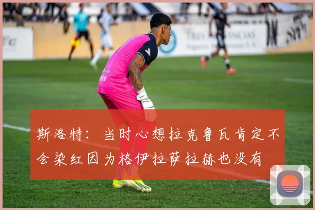 斯洛特：当时心想拉克鲁瓦肯定不会染红因为格伊拉萨拉赫也没有