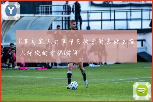C罗与家人共享节日快乐时光被女强人环绕的幸福瞬间
