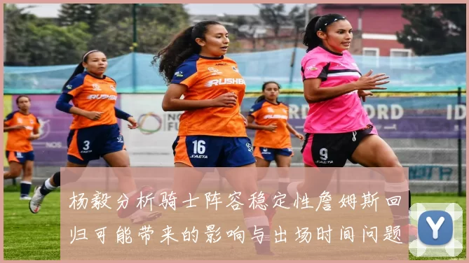 杨毅分析骑士阵容稳定性詹姆斯回归可能带来的影响与出场时间问题