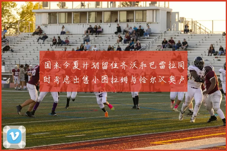 国米今夏计划留住齐沃和巴雷拉同时考虑出售小图拉姆与恰尔汉奥卢