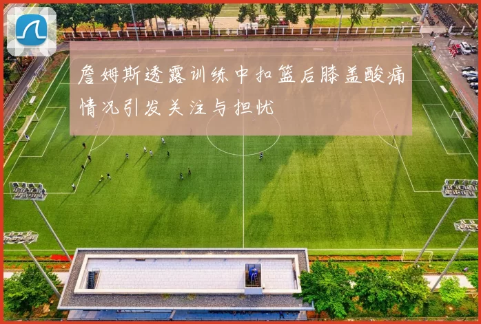 詹姆斯透露训练中扣篮后膝盖酸痛情况引发关注与担忧