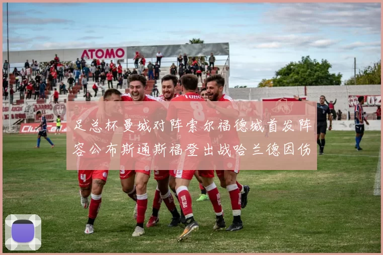 足总杯曼城对阵索尔福德城首发阵容公布斯通斯福登出战哈兰德因伤缺席