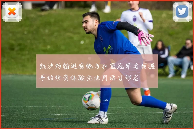 凯沙约翰逊感慨与扣篮冠军名宿握手的珍贵体验无法用语言形容