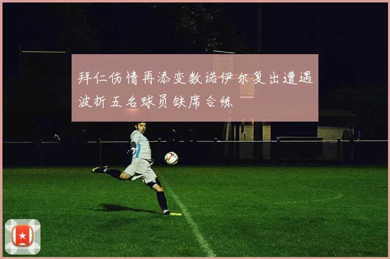 拜仁伤情再添变数诺伊尔复出遭遇波折五名球员缺席合练