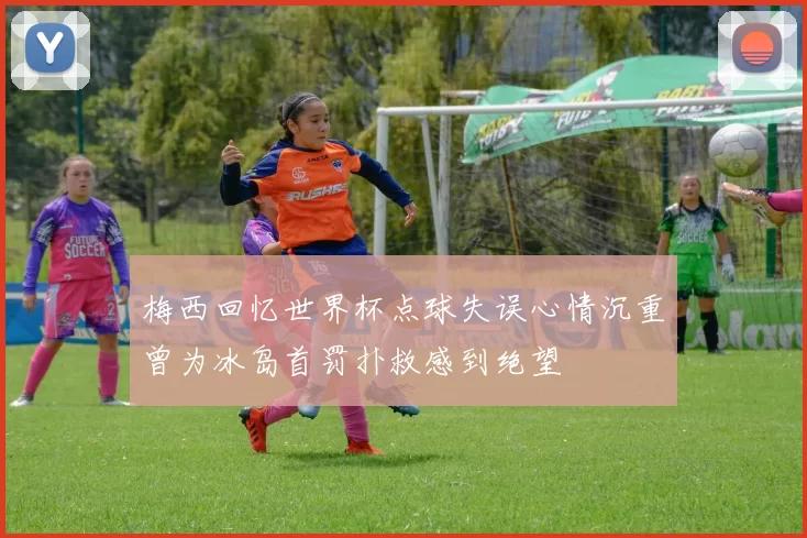 梅西回忆世界杯点球失误心情沉重曾为冰岛首罚扑救感到绝望