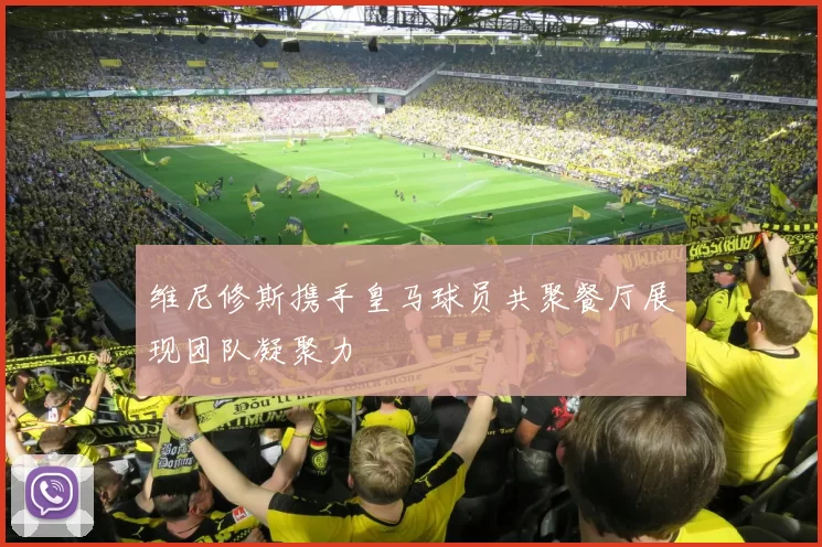 维尼修斯携手皇马球员共聚餐厅展现团队凝聚力