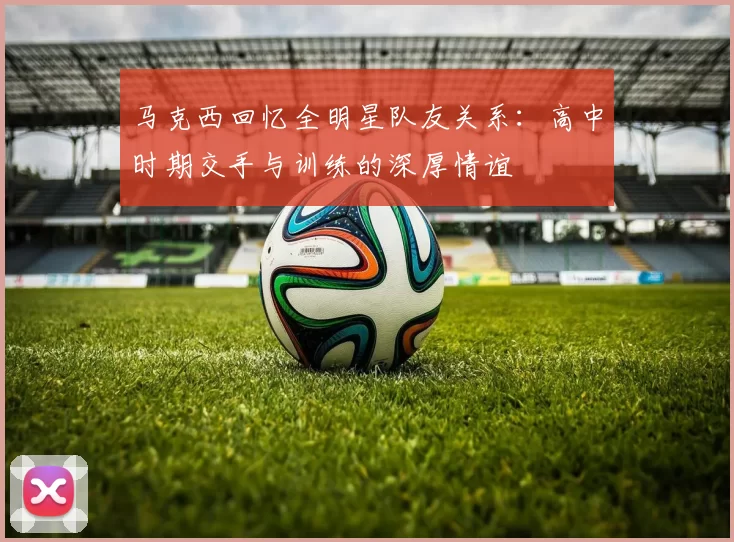 马克西回忆全明星队友关系：高中时期交手与训练的深厚情谊