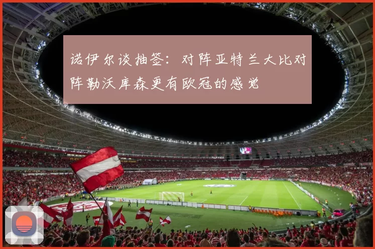 诺伊尔谈抽签：对阵亚特兰大比对阵勒沃库森更有欧冠的感觉