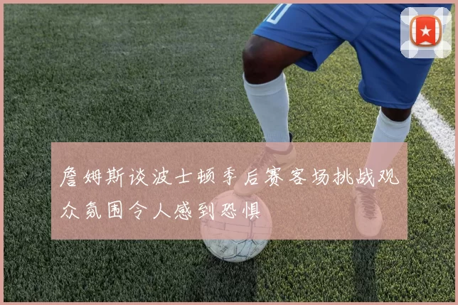 詹姆斯谈波士顿季后赛客场挑战观众氛围令人感到恐惧