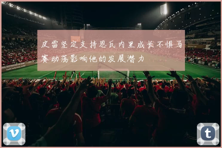 皮雷坚定支持恩瓦内里成长不惧马赛动荡影响他的发展潜力