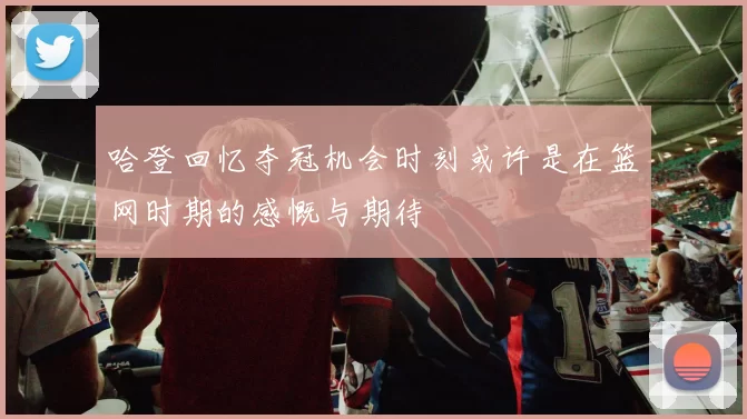 哈登回忆夺冠机会时刻或许是在篮网时期的感慨与期待