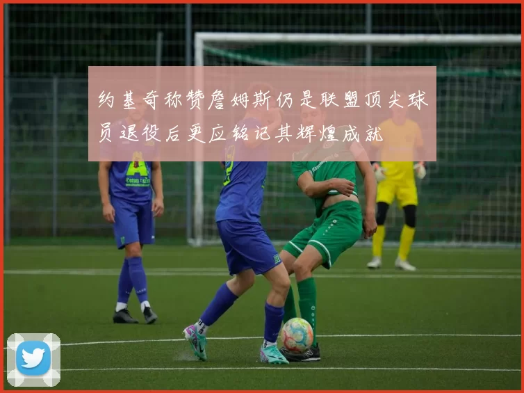 约基奇称赞詹姆斯仍是联盟顶尖球员退役后更应铭记其辉煌成就