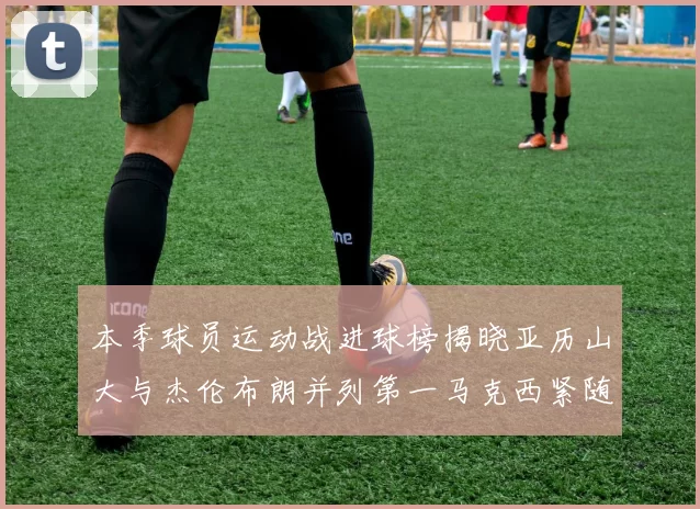 本季球员运动战进球榜揭晓亚历山大与杰伦布朗并列第一马克西紧随其后