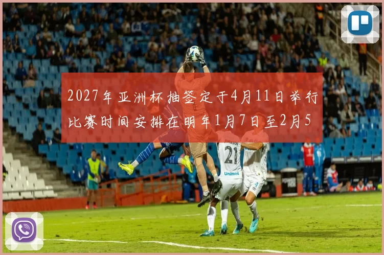 2027年亚洲杯抽签定于4月11日举行比赛时间安排在明年1月7日至2月5日