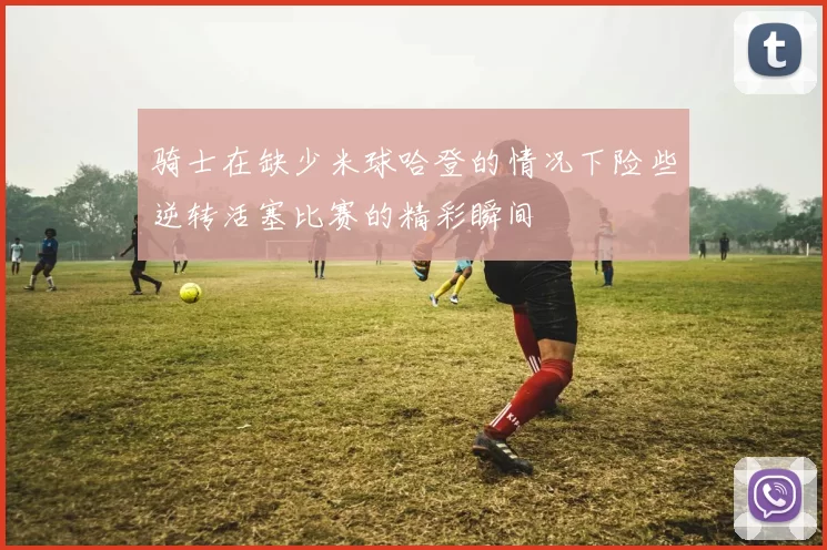 骑士在缺少米球哈登的情况下险些逆转活塞比赛的精彩瞬间