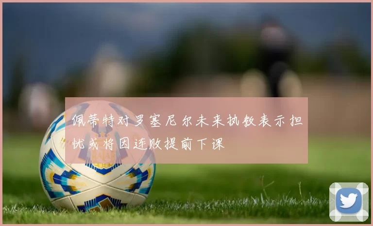 佩蒂特对罗塞尼尔未来执教表示担忧或将因连败提前下课