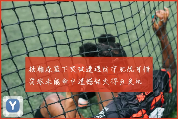 杨瀚森篮下突破遭遇防守犯规可惜罚球未能命中遗憾错失得分良机