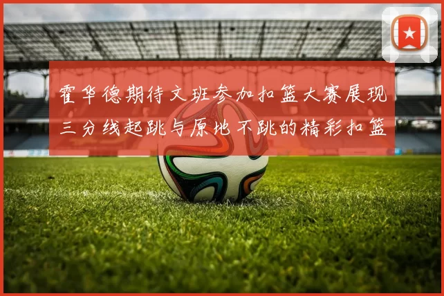 霍华德期待文班参加扣篮大赛展现三分线起跳与原地不跳的精彩扣篮技巧