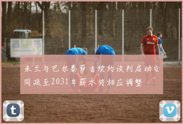 米兰与巴尔泰萨吉续约谈判启动合同延至2031年薪水将相应调整