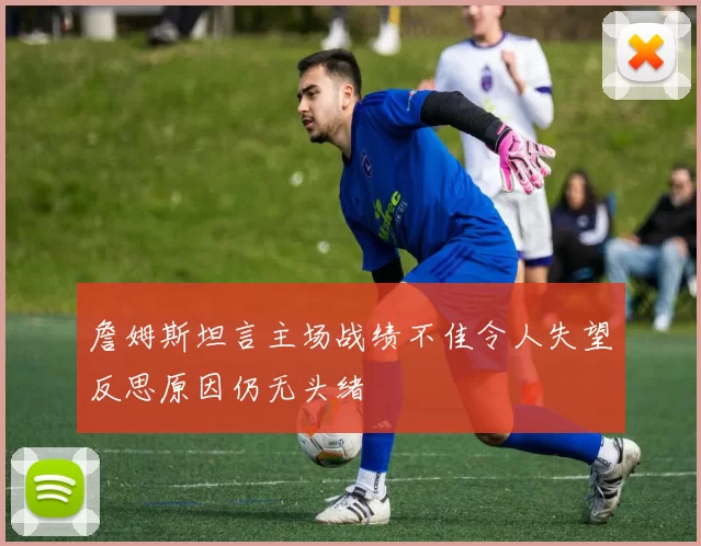 詹姆斯坦言主场战绩不佳令人失望反思原因仍无头绪