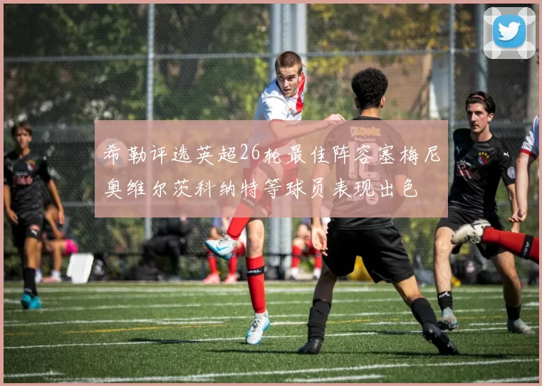希勒评选英超26轮最佳阵容塞梅尼奥维尔茨科纳特等球员表现出色